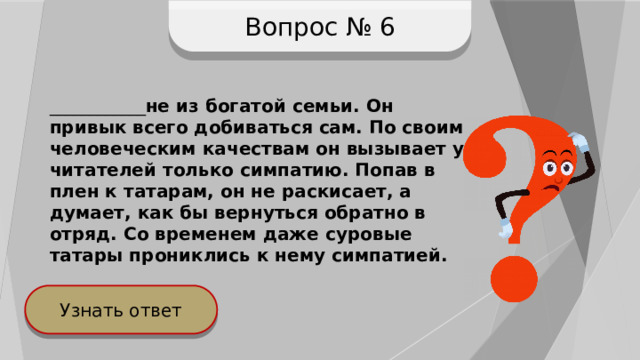 Вопрос № 6 ____________ не из богатой семьи. Он привык всего добиваться сам. По своим человеческим качествам он вызывает у читателей только симпатию. Попав в плен к татарам, он не раскисает, а думает, как бы вернуться обратно в отряд. Со временем даже суровые татары прониклись к нему симпатией. Узнать ответ 