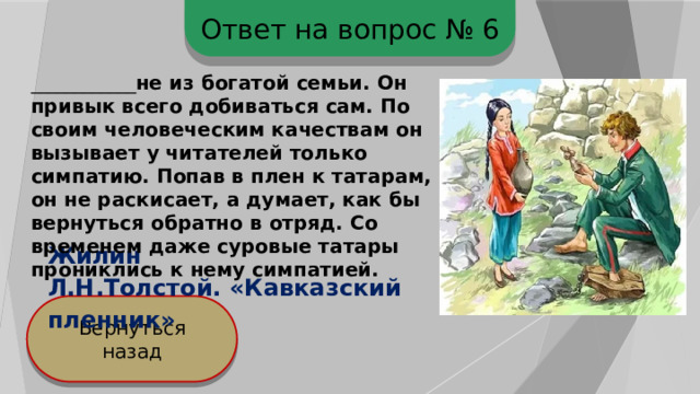 Ответ на вопрос № 6 ____________ не из богатой семьи. Он привык всего добиваться сам. По своим человеческим качествам он вызывает у читателей только симпатию. Попав в плен к татарам, он не раскисает, а думает, как бы вернуться обратно в отряд. Со временем даже суровые татары прониклись к нему симпатией. Жилин Л.Н.Толстой. «Кавказский пленник» Вернуться назад 