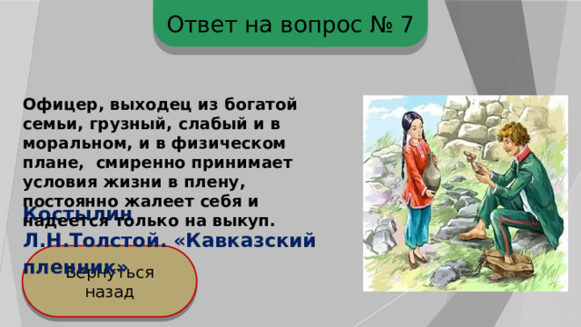Ответ на вопрос № 7 Офицер, выходец из богатой семьи, грузный, слабый и в моральном, и в физическом плане, смиренно принимает условия жизни в плену, постоянно жалеет себя и надеется только на выкуп. Костылин Л.Н.Толстой. «Кавказский пленник» Вернуться назад 