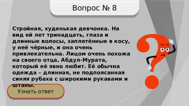 Вопрос № 8 Стройная, худенькая девчонка. На вид ей лет тринадцать, глаза и длинные волосы, заплетённые в косу, у неё чёрные, и она очень привлекательна. Лицом очень похожа на своего отца, Абдул-Мурата, который её явно любит. Её обычна одежда – длинная, не подпоясанная синяя рубаха с широкими рукавами и штаны. Узнать ответ 