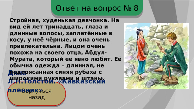 Ответ на вопрос № 8 Стройная, худенькая девчонка. На вид ей лет тринадцать, глаза и длинные волосы, заплетённые в косу, у неё чёрные, и она очень привлекательна. Лицом очень похожа на своего отца, Абдул-Мурата, который её явно любит. Её обычна одежда – длинная, не подпоясанная синяя рубаха с широкими рукавами и штаны. Дина Л.Н.Толстой. «Кавказский пленник» Вернуться назад 