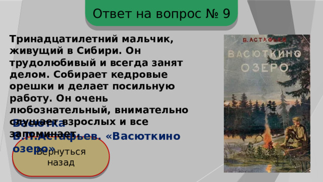 Ответ на вопрос № 9 Тринадцатилетний мальчик, живущий в Сибири. Он трудолюбивый и всегда занят делом. Собирает кедровые орешки и делает посильную работу. Он очень любознательный, внимательно слушает взрослых и все запоминает.  Васютка В.П.Астафьев. «Васюткино озеро» Вернуться назад 
