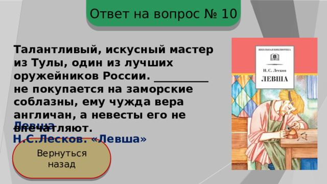 Ответ на вопрос № 10 Талантливый, искусный мастер из Тулы, один из лучших оружейников России. __________ не покупается на заморские соблазны, ему чужда вера англичан, а невесты его не впечатляют. Левша Н.С.Лесков. «Левша» Вернуться назад 