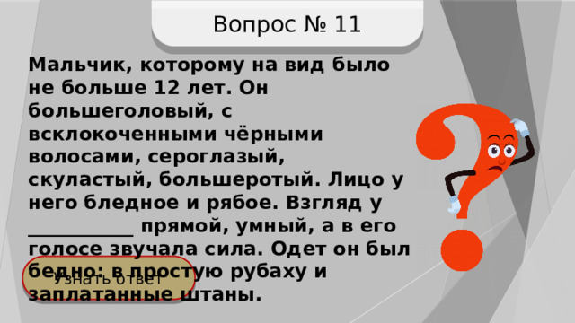 Вопрос № 11 Мальчик, которому на вид было не больше 12 лет. Он большеголовый, с всклокоченными чёрными волосами, сероглазый, скуластый, большеротый. Лицо у него бледное и рябое. Взгляд у ___________ прямой, умный, а в его голосе звучала сила. Одет он был бедно: в простую рубаху и заплатанные штаны. Узнать ответ 
