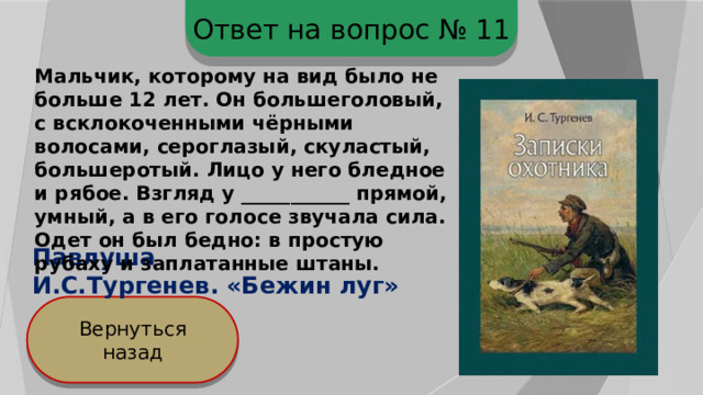 Ответ на вопрос № 11 Мальчик, которому на вид было не больше 12 лет. Он большеголовый, с всклокоченными чёрными волосами, сероглазый, скуластый, большеротый. Лицо у него бледное и рябое. Взгляд у ___________ прямой, умный, а в его голосе звучала сила. Одет он был бедно: в простую рубаху и заплатанные штаны. Павлуша И.С.Тургенев. «Бежин луг» Вернуться назад 