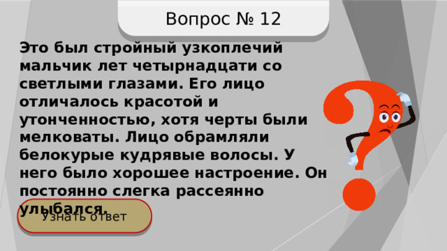 Вопрос № 12 Это был стройный узкоплечий мальчик лет четырнадцати со светлыми глазами. Его лицо отличалось красотой и утонченностью, хотя черты были мелковаты. Лицо обрамляли белокурые кудрявые волосы. У него было хорошее настроение. Он постоянно слегка рассеянно улыбался. Узнать ответ 