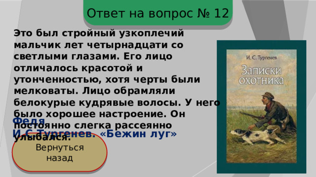Ответ на вопрос № 12 Это был стройный узкоплечий мальчик лет четырнадцати со светлыми глазами. Его лицо отличалось красотой и утонченностью, хотя черты были мелковаты. Лицо обрамляли белокурые кудрявые волосы. У него было хорошее настроение. Он постоянно слегка рассеянно улыбался. Федя И.С.Тургенев. «Бежин луг» Вернуться назад 
