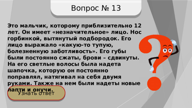 Вопрос № 13 Это мальчик, которому приблизительно 12 лет. Он имеет «незначительное» лицо. Нос горбинкой, вытянутый подбородок. Его лицо выражало «какую-то тупую, болезненную заботливость». Его губы были постоянно сжаты, брови – сдвинуты. На его светлые волосы была надета шапочка, которую он постоянно поправлял, натягивал на себя двумя руками. Также на нем были надеты новые лапти и онучи. Узнать ответ 