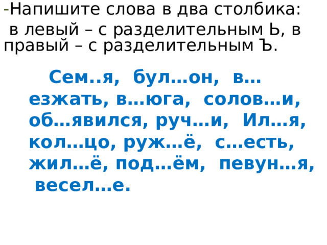 - Напишите слова в два столбика:  в левый – с разделительным Ь, в правый – с разделительным Ъ.  Сем..я, бул…он, в…езжать, в…юга, солов…и, об…явился, руч…и, Ил…я, кол…цо, руж…ё, с…есть, жил…ё, под…ём, певун…я, весел…е. 