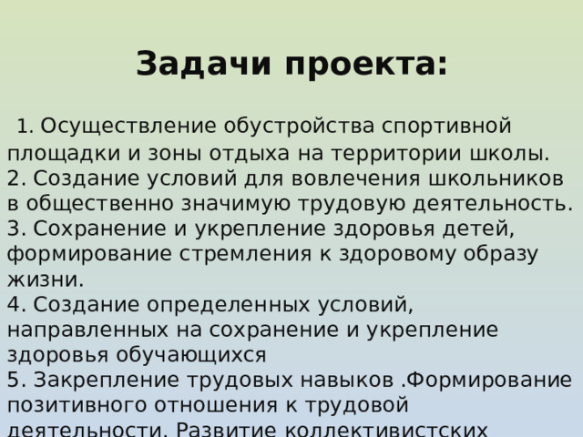  Задачи проекта:   1. Осуществление обустройства спортивной площадки и зоны отдыха на территории школы. 2. Создание условий для вовлечения школьников в общественно значимую трудовую деятельность. 3. Сохранение и укрепление здоровья детей, формирование стремления к здоровому образу жизни. 4. Создание определенных условий, направленных на сохранение и укрепление здоровья обучающихся 5. Закрепление трудовых навыков .Формирование позитивного отношения к трудовой деятельности. Развитие коллективистских отношений.  6. Создание условий для самореализации обучающихся. 