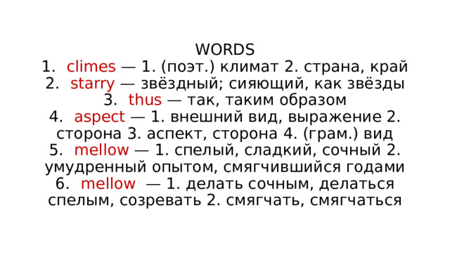 WORDS  1.  climes — 1. (поэт.) климат 2. страна, край  2.  starry — звёздный; сияющий, как звёзды  3.  thus — так, таким образом  4.  aspect — 1. внешний вид, выражение 2. сторона 3. аспект, сторона 4. (грам.) вид  5.  mellow — 1. спелый, сладкий, сочный 2. умудренный опытом, смягчившийся годами  6.  mellow — 1. делать сочным, делаться спелым, созревать 2. смягчать, смягчаться 