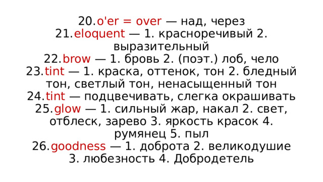 20.  o'er = over — над, через  21.  eloquent — 1. красноречивый 2. выразительный  22.  brow — 1. бровь 2. (поэт.) лоб, чело  23.  tint — 1. краска, оттенок, тон 2. бледный тон, светлый тон, ненасыщенный тон  24.  tint — подцвечивать, слегка окрашивать  25.  glow — 1. сильный жар, накал 2. свет, отблеск, зарево 3. яркость красок 4. румянец 5. пыл  26.  goodness — 1. доброта 2. великодушие 3. любезность 4. Добродетель 
