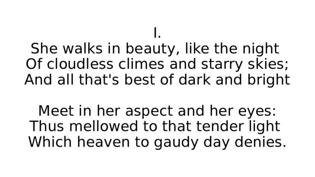 I.  She walks in beauty, like the night  Of cloudless climes and starry skies;  And all that's best of dark and bright  Meet in her aspect and her eyes:  Thus mellowed to that tender light  Which heaven to gaudy day denies. 