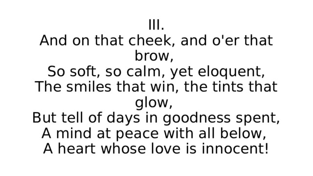 III.  And on that cheek, and o'er that brow,  So soft, so calm, yet eloquent,  The smiles that win, the tints that glow,  But tell of days in goodness spent,  A mind at peace with all below,  A heart whose love is innocent! 
