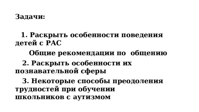 Задачи:  1. Раскрыть особенности поведения детей с РАС  Общие рекомендации по общению  2. Раскрыть особенности их познавательной сферы  3. Некоторые способы преодоления трудностей при обучении школьников с аутизмом 