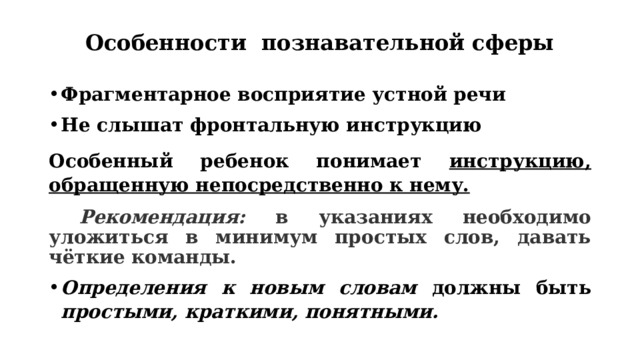 Особенности познавательной сферы   Фрагментарное восприятие устной речи Н е слышат фронтальную инструкцию Особенный ребенок понимает инструкцию, обращенную непосредственно к нему.  Рекомендация: в указаниях необходимо уложиться в минимум простых слов, давать чёткие команды. Определения к новым словам должны быть простыми, краткими, понятными. 