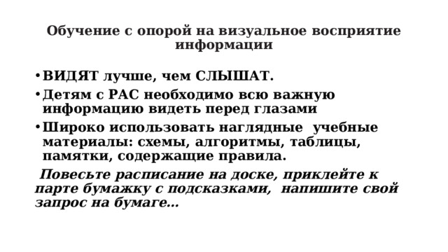 Обучение с опорой на визуальное восприятие информации ВИДЯТ лучше, чем СЛЫШАТ. Детям с РАС необходимо всю важную информацию видеть перед глазами Широко использовать наглядные учебные материалы: схемы, алгоритмы, таблицы, памятки, содержащие правила.  Повесьте расписание на доске, приклейте к парте бумажку с подсказками, напишите свой запрос на бумаге… 