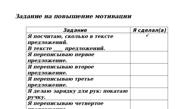 Задание на повышение мотивации Задание Я сделал(а) Я посчитаю, сколько в тексте предложений. В тексте ____ предложений.   Я переписываю первое предложение.   Я переписываю второе предложение.   Я переписываю третье предложение.   Я делаю зарядку для рук: покатаю ручку.   Я переписываю четвертое предложение.   Я переписываю пятое предложение.   Я переписываю шестое предложение.   
