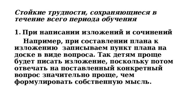 Стойкие трудности, сохраняющиеся в течение всего периода обучения При написании изложений и сочинений  Например, при составлении плана к изложению записываем пункт плана на доске в виде вопроса. Так детям проще будет писать изложение, поскольку потом отвечать на поставленный конкретный вопрос значительно проще, чем формулировать собственную мысль. 
