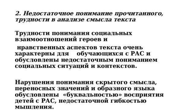2. Недостаточное понимание прочитанного, трудности в анализе смысла текста Трудности понимания социальных взаимоотношений героев и  нравственных аспектов текста очень характерны для обучающихся с РАС и обусловлены недостаточным пониманием социальных ситуаций и контекстов.  Нарушения понимания скрытого смысла, переносных значений и образного языка обусловлены «буквальностью» восприятия детей с РАС, недостаточной гибкостью мышления. 