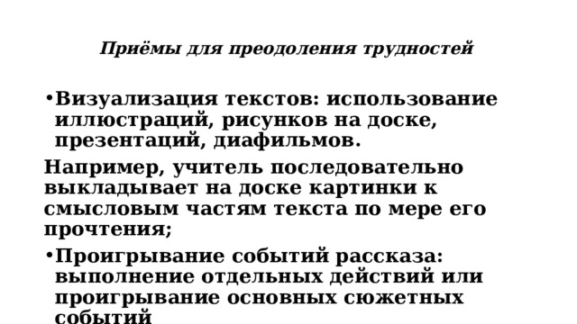 Приёмы для преодоления трудностей Визуализация текстов: использование иллюстраций, рисунков на доске, презентаций, диафильмов. Например, учитель последовательно выкладывает на доске картинки к смысловым частям текста по мере его прочтения; Проигрывание событий рассказа: выполнение отдельных действий или проигрывание основных сюжетных событий 