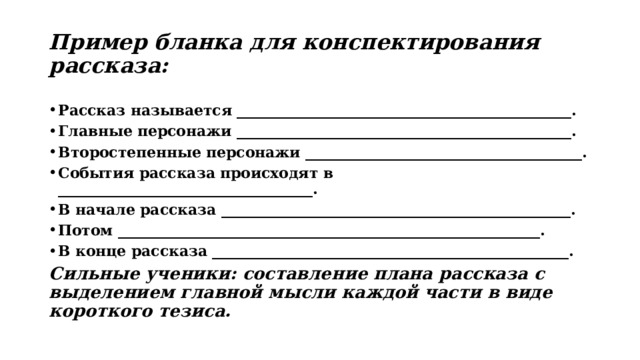 Пример бланка для конспектирования рассказа: Рассказ называется ______________________________________________. Главные персонажи ______________________________________________. Второстепенные персонажи ______________________________________. События рассказа происходят в ___________________________________. В начале рассказа ________________________________________________. Потом __________________________________________________________. В конце рассказа _________________________________________________. Сильные ученики: составление плана рассказа с выделением главной мысли каждой части в виде короткого тезиса. 
