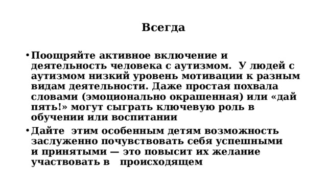 Всегда Поощряйте активное включение и деятельность человека с аутизмом. У людей с аутизмом низкий уровень мотивации к разным видам деятельности. Даже простая похвала словами (эмоционально окрашенная) или «дай пять!» могут сыграть ключевую роль в  обучении или воспитании Дайте этим особенным детям возможность  заслуженно почувствовать себя успешными и принятыми — это повысит их желание участвовать в происходящем   