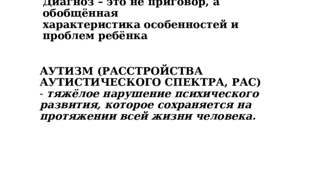 Диагноз – это не приговор, а обобщённая  характеристика особенностей и проблем ребёнка   АУТИЗМ (РАССТРОЙСТВА АУТИСТИЧЕСКОГО СПЕКТРА, РАС) - тяжёлое нарушение психического развития, которое сохраняется на протяжении всей жизни человека. 