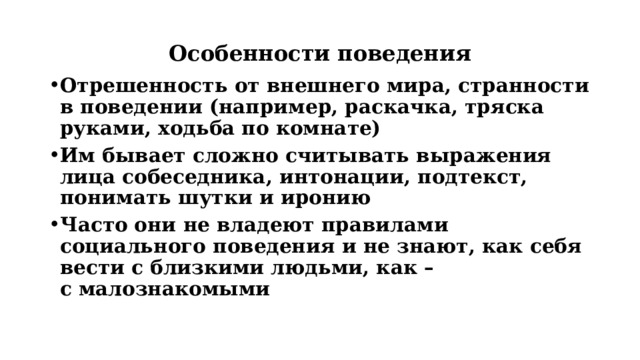 Особенности поведения Отрешенность от внешнего мира, странности в поведении (например, раскачка, тряска руками, ходьба по комнате) Им бывает сложно считывать выражения лица собеседника, интонации, подтекст, понимать шутки и иронию Часто они не владеют правилами социального поведения и не знают, как себя вести с близкими людьми, как – с малознакомыми 