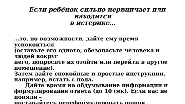  Если ребёнок сильно нервничает или находится  в истерике…  … то, по возможности, дайте ему время успокоиться  (оставьте его одного, обезопасьте человека и людей вокруг  него, попросите их отойти или перейти в другое помещение).  Затем дайте спокойные и простые инструкции, например, встать с пола.  Дайте время на обдумывание информации и  формулирование ответа (до 10 сек). Если вас не поняли –  постарайтесь переформулировать вопрос.  Если человек не понимает вас, покажите ему при помощи  картинок или напишите на бумаге. 