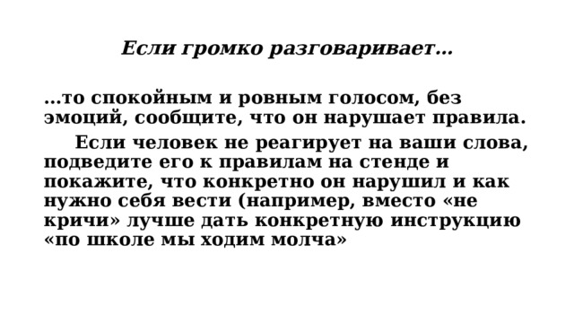 Если громко разговаривает… … то спокойным и ровным голосом, без эмоций, сообщите, что он нарушает правила.  Если человек не реагирует на ваши слова, подведите его к правилам на стенде и покажите, что конкретно он нарушил и как нужно себя вести (например, вместо «не кричи» лучше дать конкретную инструкцию «по школе мы ходим молча» 