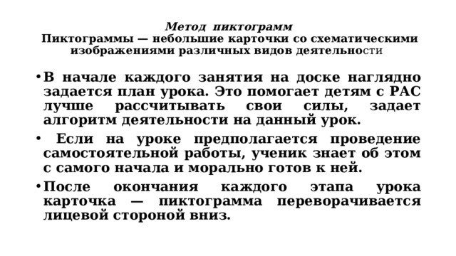 Метод  пиктограмм  Пиктограммы — небольшие карточки со схематическими изображениями различных видов деятельно сти В начале каждого занятия на доске наглядно задается план урока. Это помогает детям с РАС лучше рассчитывать свои силы, задает алгоритм деятельности на данный урок.  Если на уроке предполагается проведение самостоятельной работы, ученик знает об этом с самого начала и морально готов к ней. После окончания каждого этапа урока карточка — пиктограмма переворачивается лицевой стороной вниз. 