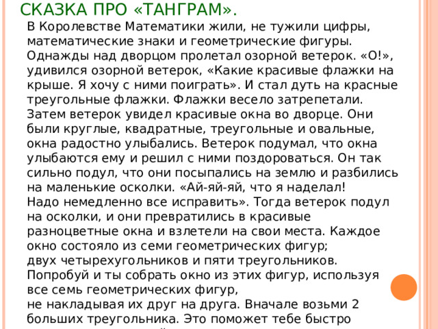 СКАЗКА ПРО «ТАНГРАМ».   В Королевстве Математики жили, не тужили цифры, математические знаки и геометрические фигуры.  Однажды над дворцом пролетал озорной ветерок. «О!», удивился озорной ветерок, «Какие красивые флажки на крыше. Я хочу с ними поиграть». И стал дуть на красные треугольные флажки. Флажки весело затрепетали.  Затем ветерок увидел красивые окна во дворце. Они были круглые, квадратные, треугольные и овальные,  окна радостно улыбались. Ветерок подумал, что окна улыбаются ему и решил с ними поздороваться. Он так сильно подул, что они посыпались на землю и разбились на маленькие осколки. «Ай-яй-яй, что я наделал!  Надо немедленно все исправить». Тогда ветерок подул на осколки, и они превратились в красивые  разноцветные окна и взлетели на свои места. Каждое окно состояло из семи геометрических фигур;  двух четырехугольников и пяти треугольников.  Попробуй и ты собрать окно из этих фигур, используя все семь геометрических фигур,  не накладывая их друг на друга. Вначале возьми 2 больших треугольника. Это поможет тебе быстро справиться с задачей. 