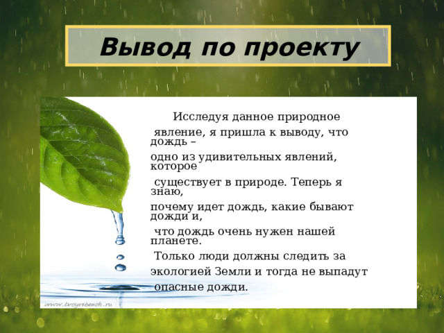 Вывод по проекту  Исследуя данное природное  явление, я пришла к выводу, что дождь – одно из удивительных явлений, которое  существует в природе. Теперь я знаю, почему идет дождь, какие бывают дожди и,  что дождь очень нужен нашей планете.  Только люди должны следить за экологией Земли и тогда не выпадут  опасные дожди. 