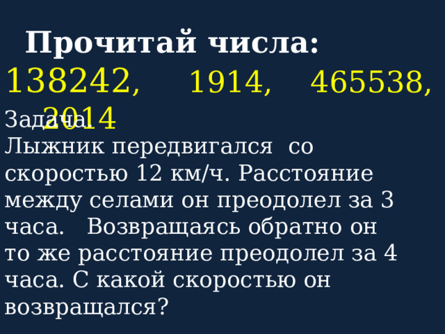  Прочитай числа: 138242 , 1914, 465538, 2014 Задача.  Лыжник передвигался со скоростью 12 км/ч. Расстояние между селами он преодолел за 3 часа. Возвращаясь обратно он то же расстояние преодолел за 4 часа. С какой скоростью он возвращался?  