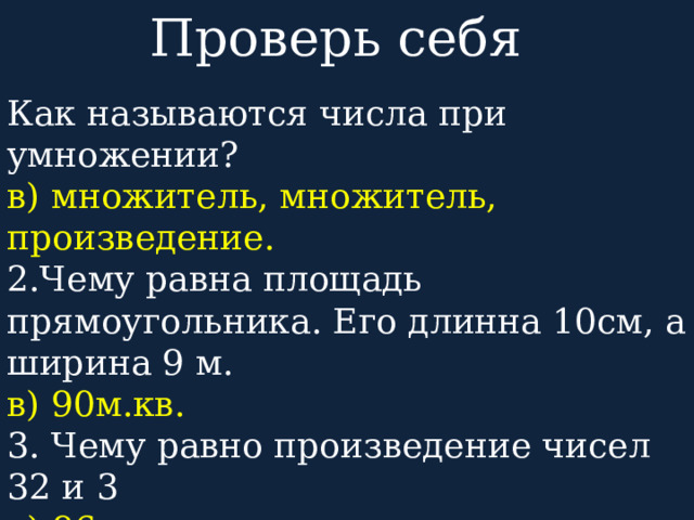 Проверь себя Как называются числа при умножении? в) множитель, множитель, произведение. 2.Чему равна площадь прямоугольника. Его длинна 10см, а ширина 9 м. в) 90м.кв. 3. Чему равно произведение чисел 32 и 3 а) 96 4.Вырази: 7056= 7т 0с 5д 6ед 4603= 4т 6с 0д 3ед 