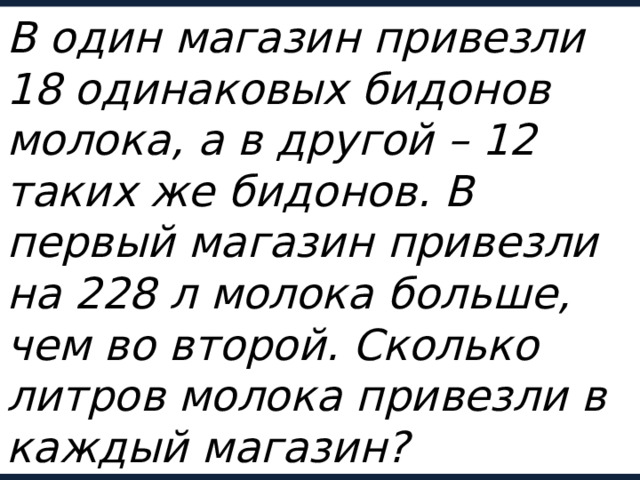 В один магазин привезли 18 одинаковых бидонов молока, а в другой – 12 таких же бидонов. В первый магазин привезли на 228 л молока больше, чем во второй. Сколько литров молока привезли в каждый магазин? 