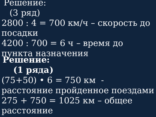  Решение: (3 ряд) 2800 : 4 = 700 км/ч – скорость до посадки 4200 : 700 = 6 ч – время до пункта назначения  Решение: (1 ряда) (75+50) • 6 = 750 км - расстояние пройденное поездами 275 + 750 = 1025 км – общее расстояние 