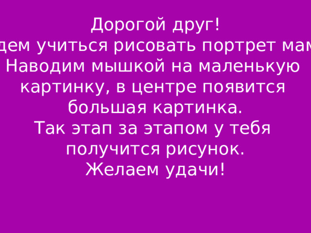 Дорогой друг! Будем учиться рисовать портрет мамы. Наводим мышкой на маленькую картинку, в центре появится большая картинка. Так этап за этапом у тебя получится рисунок. Желаем удачи! 