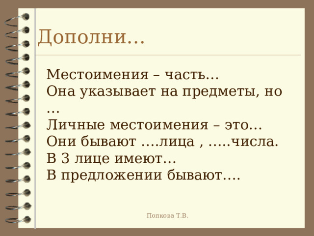 Дополни… Местоимения – часть… Она указывает на предметы, но … Личные местоимения – это… Они бывают ….лица , …..числа. В 3 лице имеют… В предложении бывают…. Попкова Т.В. 