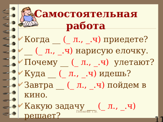 Самостоятельная работа Когда __ (_ л., _.ч) приедете? __ (_ л., _.ч) нарисую елочку. Почему __ (_ л., _.ч) улетают? Куда __ (_ л., _.ч) идешь? Завтра __ (_ л., _.ч) пойдем в кино. Какую задачу __ (_ л., _.ч) решает?  Попкова Т.В. 11 