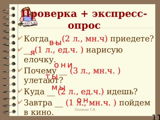Проверка + экспресс-опрос Когда __ (2 л., мн.ч) приедете? __ (1 л., ед.ч. ) нарисую елочку. Почему __ (3 л., мн.ч. ) улетают? Куда __ (2 л., ед.ч.) идешь? Завтра __ (1 л., мн.ч. ) пойдем в кино. Какую задачу __ (3 л., ед.ч. м.р. ) решает?  вы я они ты мы он Попкова Т.В. 11 