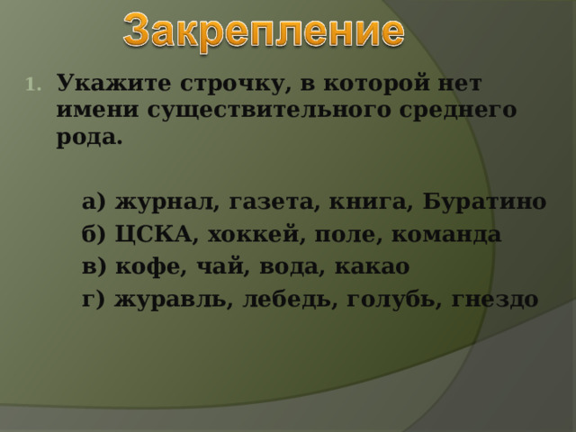 Укажите строчку, в которой нет имени существительного среднего рода.    а) журнал, газета, книга, Буратино   б) ЦСКА, хоккей, поле, команда   в) кофе, чай, вода, какао   г) журавль, лебедь, голубь, гнездо 