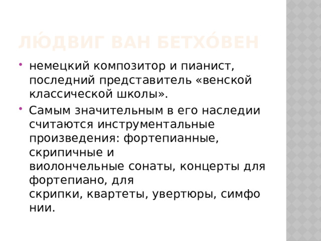 Лю́двиг ван Бетхо́вен немецкий композитор и пианист, последний представитель «венской классической школы». Самым значительным в его наследии считаются инструментальные произведения: фортепианные, скрипичные и виолончельные сонаты, концерты для фортепиано, для скрипки, квартеты, увертюры, симфонии. 