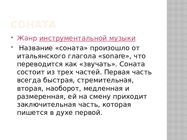соната Жанр  инструментальной музыки  Название «соната» произошло от итальянского глагола «sonare», что переводится как «звучать». Соната состоит из трех частей. Первая часть всегда быстрая, стремительная, вторая, наоборот, медленная и размеренная, ей на смену приходит заключительная часть, которая пишется в духе первой.  