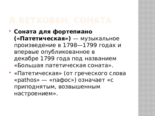 Л.Бетховен. Соната Соната для фортепиано («Патетическая»)  — музыкальное произведение в 1798—1799 годах и впервые опубликованное в декабре 1799 года под названием «Большая патетическая соната». «Патетическая» (от греческого слова «pathos» — «пафос») означает «с приподнятым, возвышенным настроением».  