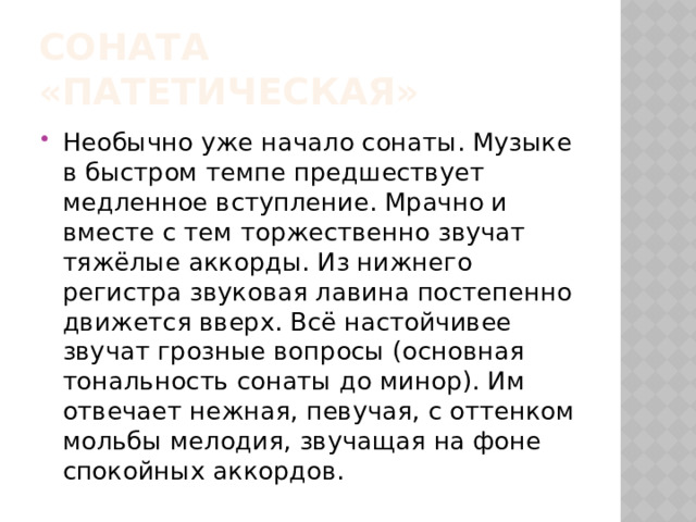Соната «Патетическая» Необычно уже начало сонаты. Музыке в быстром темпе предшествует медленное вступление. Мрачно и вместе с тем торжественно звучат тяжёлые аккорды. Из нижнего регистра звуковая лавина постепенно движется вверх. Всё настойчивее звучат грозные вопросы (основная тональность сонаты до минор). Им отвечает нежная, певучая, с оттенком мольбы мелодия, звучащая на фоне спокойных аккордов. 
