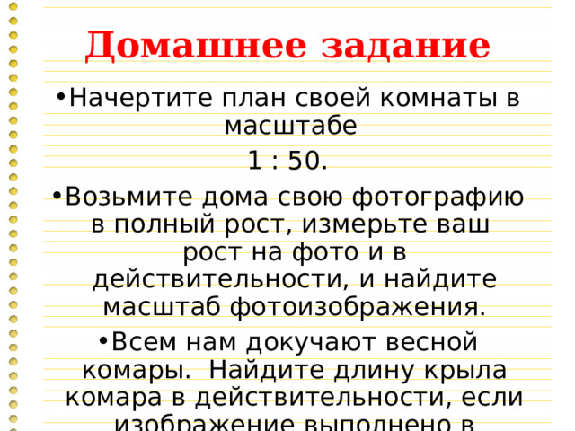 Домашнее задание Начертите план своей комнаты в масштабе 1 : 50. Возьмите дома свою фотографию в полный рост, измерьте ваш рост на фото и в действительности, и найдите масштаб фотоизображения. Всем нам докучают весной комары. Найдите длину крыла комара в действительности, если изображение выполнено в масштабе 4 : 1. 