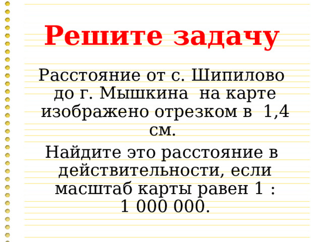 Решите задачу Расстояние от с. Шипилово до г. Мышкина на карте изображено отрезком в 1,4 см. Найдите это расстояние в действительности, если масштаб карты равен 1 : 1 000 000. 