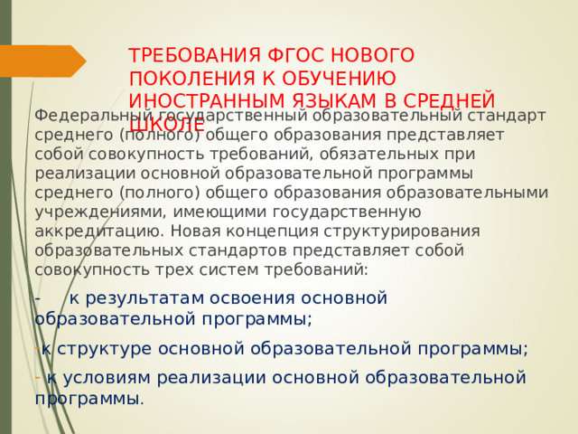 ТРЕБОВАНИЯ ФГОС НОВОГО ПОКОЛЕНИЯ К ОБУЧЕНИЮ ИНОСТРАННЫМ ЯЗЫКАМ В СРЕДНЕЙ ШКОЛЕ Федеральный государственный образовательный стандарт среднего (полного) общего образования представляет собой совокупность требований, обязательных при реализации основной образовательной программы среднего (полного) общего образования образовательными учреждениями, имеющими государственную аккредитацию. Новая концепция структурирования образовательных стандартов представляет собой совокупность трех систем требований: - к результатам освоения основной образовательной программы; к структуре основной образовательной программы;  к условиям реализации основной образовательной программы . 